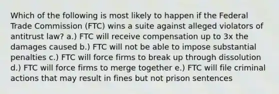 Which of the following is most likely to happen if the Federal Trade Commission (FTC) wins a suite against alleged violators of antitrust law? a.) FTC will receive compensation up to 3x the damages caused b.) FTC will not be able to impose substantial penalties c.) FTC will force firms to break up through dissolution d.) FTC will force firms to merge together e.) FTC will file criminal actions that may result in fines but not prison sentences