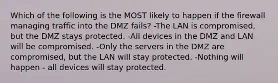 Which of the following is the MOST likely to happen if the firewall managing traffic into the DMZ fails? -The LAN is compromised, but the DMZ stays protected. -All devices in the DMZ and LAN will be compromised. -Only the servers in the DMZ are compromised, but the LAN will stay protected. -Nothing will happen - all devices will stay protected.