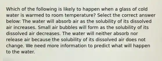 Which of the following is likely to happen when a glass of cold water is warmed to room temperature? Select the correct answer below: The water will absorb air as the solubility of its dissolved air increases. Small air bubbles will form as the solubility of its dissolved air decreases. The water will neither absorb nor release air because the solubility of its dissolved air does not change. We need more information to predict what will happen to the water.