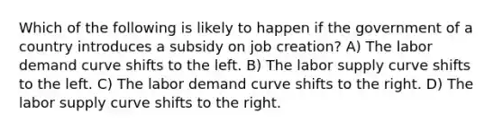 Which of the following is likely to happen if the government of a country introduces a subsidy on job creation? A) The labor demand curve shifts to the left. B) The labor supply curve shifts to the left. C) The labor demand curve shifts to the right. D) The labor supply curve shifts to the right.