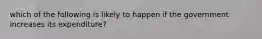 which of the following is likely to happen if the government increases its expenditure?