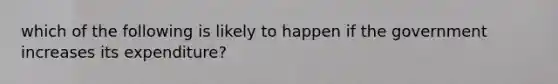 which of the following is likely to happen if the government increases its expenditure?