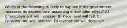 Which of the following is likely to happen if the government increases its expenditure, assuming a multiplier effect? A) Unemployment will increase. B) Price level will fall. C) Consumption will increase. D) Investment will decrease