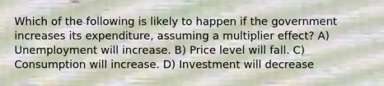 Which of the following is likely to happen if the government increases its expenditure, assuming a multiplier effect? A) Unemployment will increase. B) Price level will fall. C) Consumption will increase. D) Investment will decrease