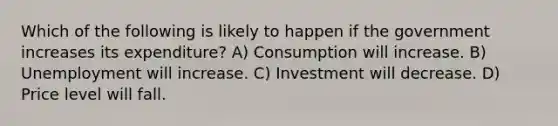 Which of the following is likely to happen if the government increases its expenditure? A) Consumption will increase. B) Unemployment will increase. C) Investment will decrease. D) Price level will fall.