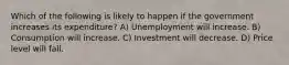 Which of the following is likely to happen if the government increases its expenditure? A) Unemployment will increase. B) Consumption will increase. C) Investment will decrease. D) Price level will fall.