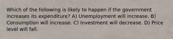 Which of the following is likely to happen if the government increases its expenditure? A) Unemployment will increase. B) Consumption will increase. C) Investment will decrease. D) Price level will fall.