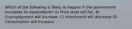 Which of the following is likely to happen if the government increases its expenditure? A) Price level will fall. B) Unemployment will increase. C) Investment will decrease D) Consumption will increase.