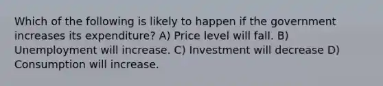 Which of the following is likely to happen if the government increases its expenditure? A) Price level will fall. B) Unemployment will increase. C) Investment will decrease D) Consumption will increase.