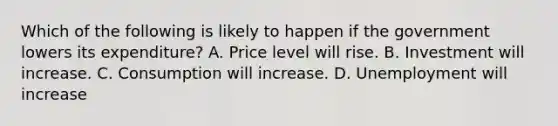 Which of the following is likely to happen if the government lowers its​ expenditure? A. Price level will rise. B. Investment will increase. C. Consumption will increase. D. Unemployment will increase