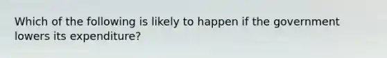 Which of the following is likely to happen if the government lowers its expenditure?