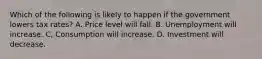 Which of the following is likely to happen if the government lowers tax rates? A. Price level will fall. B. Unemployment will increase. C, Consumption will increase. D. Investment will decrease.