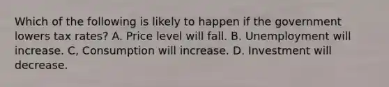 Which of the following is likely to happen if the government lowers tax rates? A. Price level will fall. B. Unemployment will increase. C, Consumption will increase. D. Investment will decrease.