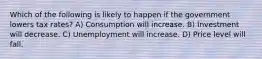 Which of the following is likely to happen if the government lowers tax rates? A) Consumption will increase. B) Investment will decrease. C) Unemployment will increase. D) Price level will fall.