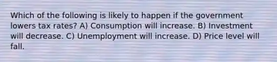 Which of the following is likely to happen if the government lowers tax rates? A) Consumption will increase. B) Investment will decrease. C) Unemployment will increase. D) Price level will fall.