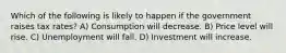 Which of the following is likely to happen if the government raises tax rates? A) Consumption will decrease. B) Price level will rise. C) Unemployment will fall. D) Investment will increase.