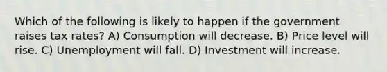 Which of the following is likely to happen if the government raises tax rates? A) Consumption will decrease. B) Price level will rise. C) Unemployment will fall. D) Investment will increase.