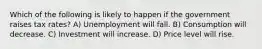 Which of the following is likely to happen if the government raises tax rates? A) Unemployment will fall. B) Consumption will decrease. C) Investment will increase. D) Price level will rise.