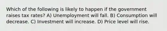 Which of the following is likely to happen if the government raises tax rates? A) Unemployment will fall. B) Consumption will decrease. C) Investment will increase. D) Price level will rise.