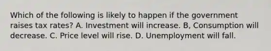 Which of the following is likely to happen if the government raises tax rates? A. Investment will increase. B, Consumption will decrease. C. Price level will rise. D. Unemployment will fall.