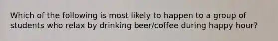 Which of the following is most likely to happen to a group of students who relax by drinking beer/coffee during happy hour?