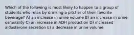 Which of the following is most likely to happen to a group of students who relax by drinking a pitcher of their favorite beverage? A) an increase in urine volume B) an increase in urine osmolality C) an increase in ADH production D) increased aldosterone secretion E) a decrease in urine volume