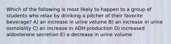 Which of the following is most likely to happen to a group of students who relax by drinking a pitcher of their favorite beverage? A) an increase in urine volume B) an increase in urine osmolality C) an increase in ADH production D) increased aldosterone secretion E) a decrease in urine volume