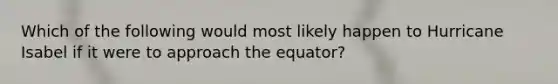 Which of the following would most likely happen to Hurricane Isabel if it were to approach the equator?