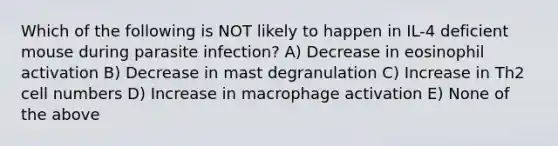 Which of the following is NOT likely to happen in IL-4 deficient mouse during parasite infection? A) Decrease in eosinophil activation B) Decrease in mast degranulation C) Increase in Th2 cell numbers D) Increase in macrophage activation E) None of the above