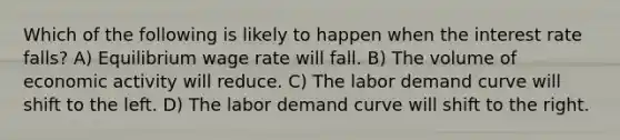 Which of the following is likely to happen when the interest rate falls? A) Equilibrium wage rate will fall. B) The volume of economic activity will reduce. C) The labor demand curve will shift to the left. D) The labor demand curve will shift to the right.