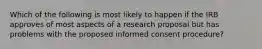 Which of the following is most likely to happen if the IRB approves of most aspects of a research proposal but has problems with the proposed informed consent procedure?