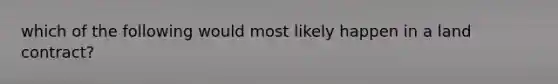 which of the following would most likely happen in a land contract?