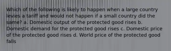 Which of the following is likely to happen when a large country levies a tariff and would not happen if a small country did the same? a. Domestic output of the protected good rises b. Domestic demand for the protected good rises c. Domestic price of the protected good rises d. World price of the protected good falls