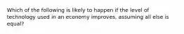 Which of the following is likely to happen if the level of technology used in an economy improves, assuming all else is equal?