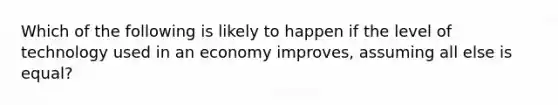 Which of the following is likely to happen if the level of technology used in an economy improves, assuming all else is equal?