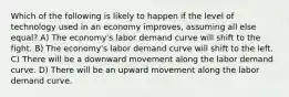 Which of the following is likely to happen if the level of technology used in an economy improves, assuming all else equal? A) The economy's labor demand curve will shift to the fight. B) The economy's labor demand curve will shift to the left. C) There will be a downward movement along the labor demand curve. D) There will be an upward movement along the labor demand curve.