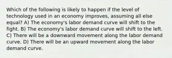 Which of the following is likely to happen if the level of technology used in an economy improves, assuming all else equal? A) The economy's labor demand curve will shift to the fight. B) The economy's labor demand curve will shift to the left. C) There will be a downward movement along the labor demand curve. D) There will be an upward movement along the labor demand curve.