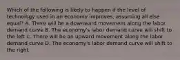 Which of the following is likely to happen if the level of technology used in an economy improves, assuming all else equal? A. There will be a downward movement along the labor demand curve B. The economy's labor demand curve will shift to the left C. There will be an upward movement along the labor demand curve D. The economy's labor demand curve will shift to the right