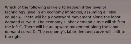 Which of the following is likely to happen if the level of technology used in an economy improves, assuming all else equal? A. There will be a downward movement along the labor demand curve B. The economy's labor demand curve will shift to the left C. There will be an upward movement along the labor demand curve D. The economy's labor demand curve will shift to the right