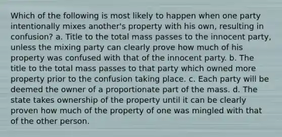 Which of the following is most likely to happen when one party intentionally mixes another's property with his own, resulting in confusion? a. ​Title to the total mass passes to the innocent party, unless the mixing party can clearly prove how much of his property was confused with that of the innocent party. b. ​The title to the total mass passes to that party which owned more property prior to the confusion taking place. c. ​Each party will be deemed the owner of a proportionate part of the mass. d. ​The state takes ownership of the property until it can be clearly proven how much of the property of one was mingled with that of the other person.