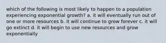 which of the following is most likely to happen to a population experiencing exponential growth? a. it will eventually run out of one or more resources b. it will continue to grow forever c. it will go extinct d. it will begin to use new resources and grow exponentially