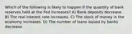 Which of the following is likely to happen if the quantity of bank reserves held at the Fed increases? A) Bank deposits decrease. B) The real interest rate increases. C) The stock of money in the economy increases. D) The number of loans issued by banks decrease.