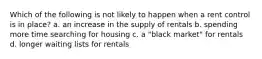 Which of the following is not likely to happen when a rent control is in place? a. an increase in the supply of rentals b. spending more time searching for housing c. a "black market" for rentals d. longer waiting lists for rentals