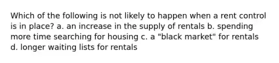 Which of the following is not likely to happen when a rent control is in place? a. an increase in the supply of rentals b. spending more time searching for housing c. a "black market" for rentals d. longer waiting lists for rentals