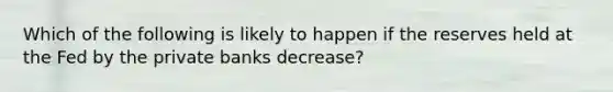 Which of the following is likely to happen if the reserves held at the Fed by the private banks decrease?