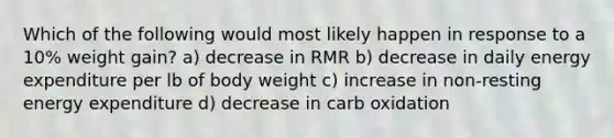 Which of the following would most likely happen in response to a 10% weight gain? a) decrease in RMR b) decrease in daily energy expenditure per lb of body weight c) increase in non-resting energy expenditure d) decrease in carb oxidation