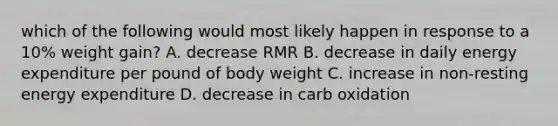 which of the following would most likely happen in response to a 10% weight gain? A. decrease RMR B. decrease in daily energy expenditure per pound of body weight C. increase in non-resting energy expenditure D. decrease in carb oxidation