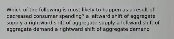 Which of the following is most likely to happen as a result of decreased consumer spending? a leftward shift of aggregate supply a rightward shift of aggregate supply a leftward shift of aggregate demand a rightward shift of aggregate demand