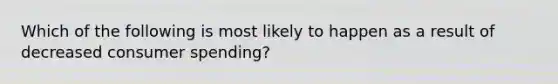 Which of the following is most likely to happen as a result of decreased consumer spending?