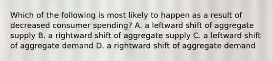 Which of the following is most likely to happen as a result of decreased consumer spending? A. a leftward shift of aggregate supply B. a rightward shift of aggregate supply C. a leftward shift of aggregate demand D. a rightward shift of aggregate demand